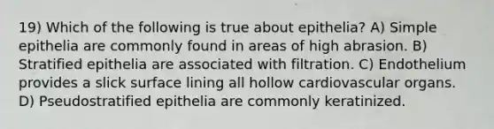 19) Which of the following is true about epithelia? A) Simple epithelia are commonly found in areas of high abrasion. B) Stratified epithelia are associated with filtration. C) Endothelium provides a slick surface lining all hollow cardiovascular organs. D) Pseudostratified epithelia are commonly keratinized.