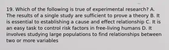 19. Which of the following is true of experimental research? A. The results of a single study are sufficient to prove a theory B. It is essential to establishing a cause and effect relationship C. It is an easy task to control risk factors in free-living humans D. It involves studying large populations to find relationships between two or more variables