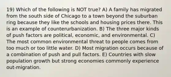 19) Which of the following is NOT true? A) A family has migrated from the south side of Chicago to a town beyond the suburban ring because they like the schools and housing prices there. This is an example of counterurbanization. B) The three major kinds of push factors are political, economic, and environmental. C) The most common environmental threat to people comes from too much or too little water. D) Most migration occurs because of a combination of push and pull factors. E) Countries with slow population growth but strong economies commonly experience out-migration.