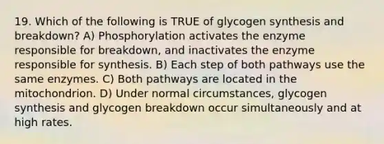 19. Which of the following is TRUE of glycogen synthesis and breakdown? A) Phosphorylation activates the enzyme responsible for breakdown, and inactivates the enzyme responsible for synthesis. B) Each step of both pathways use the same enzymes. C) Both pathways are located in the mitochondrion. D) Under normal circumstances, glycogen synthesis and glycogen breakdown occur simultaneously and at high rates.