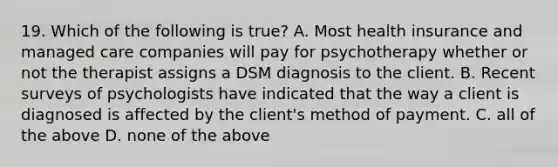 19. Which of the following is true? A. Most health insurance and managed care companies will pay for psychotherapy whether or not the therapist assigns a DSM diagnosis to the client. B. Recent surveys of psychologists have indicated that the way a client is diagnosed is affected by the client's method of payment. C. all of the above D. none of the above