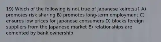 19) Which of the following is not true of Japanese keiretsu? A) promotes risk sharing B) promotes long-term employment C) ensures low prices for Japanese consumers D) blocks foreign suppliers from the Japanese market E) relationships are cemented by bank ownership