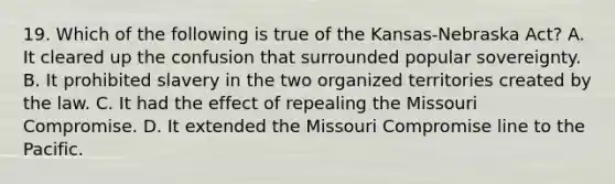 19. Which of the following is true of the Kansas-Nebraska Act? A. It cleared up the confusion that surrounded popular sovereignty. B. It prohibited slavery in the two organized territories created by the law. C. It had the effect of repealing the Missouri Compromise. D. It extended the Missouri Compromise line to the Pacific.