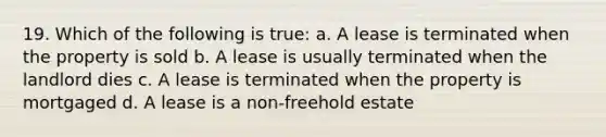 19. Which of the following is true: a. A lease is terminated when the property is sold b. A lease is usually terminated when the landlord dies c. A lease is terminated when the property is mortgaged d. A lease is a non-freehold estate