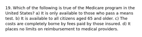 19. Which of the following is true of the Medicare program in the United States? a) It is only available to those who pass a means test. b) It is available to all citizens aged 65 and older. c) The costs are completely borne by fees paid by those insured. d) It places no limits on reimbursement to medical providers.