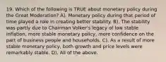 19. Which of the following is TRUE about monetary policy during the Great Moderation? A). Monetary policy during that period of time played a role in creating better stability. B). The stability was partly due to Chairman Volker's legacy of low stable inflation, more stable monetary policy, more confidence on the part of business people and households. C). As a result of more stable monetary policy, both growth and price levels were remarkably stable. D). All of the above.