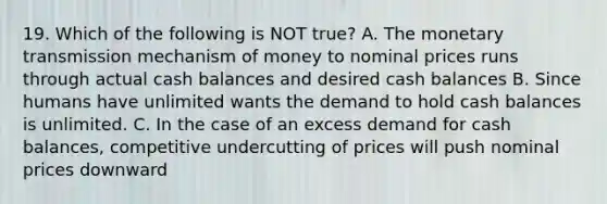 19. Which of the following is NOT true? A. The monetary transmission mechanism of money to nominal prices runs through actual cash balances and desired cash balances B. Since humans have unlimited wants the demand to hold cash balances is unlimited. C. In the case of an excess demand for cash balances, competitive undercutting of prices will push nominal prices downward