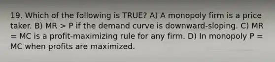 19. Which of the following is TRUE? A) A monopoly firm is a price taker. B) MR > P if the demand curve is downward-sloping. C) MR = MC is a profit-maximizing rule for any firm. D) In monopoly P = MC when profits are maximized.