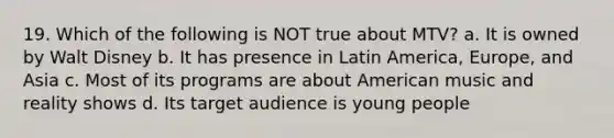 19. Which of the following is NOT true about MTV? a. It is owned by Walt Disney b. It has presence in Latin America, Europe, and Asia c. Most of its programs are about American music and reality shows d. Its target audience is young people