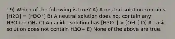 19) Which of the following is true? A) A neutral solution contains [H2O] = [H3O⁺] B) A neutral solution does not contain any H3O+or OH- C) An acidic solution has [H3O⁺] > [OH⁻] D) A basic solution does not contain H3O+ E) None of the above are true.