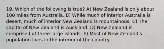 19. Which of the following is true? A) New Zealand is only about 100 miles from Australia. B) While much of interior Australia is desert, much of interior New Zealand is mountainous. C) The capital of New Zealand is Auckland. D) New Zealand is comprised of three large islands. E) Most of New Zealand's population lives in the interior of the country.