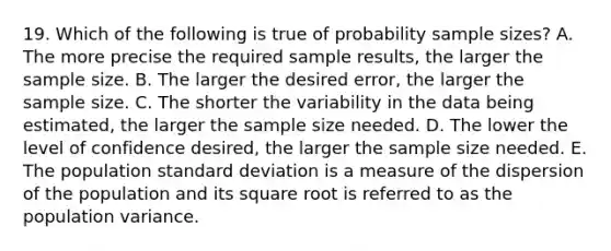 19. Which of the following is true of probability sample sizes? A. The more precise the required sample results, the larger the sample size. B. The larger the desired error, the larger the sample size. C. The shorter the variability in the data being estimated, the larger the sample size needed. D. The lower the level of confidence desired, the larger the sample size needed. E. The population standard deviation is a measure of the dispersion of the population and its square root is referred to as the population variance.