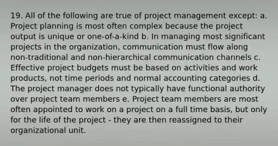 19. All of the following are true of project management except: a. Project planning is most often complex because the project output is unique or one-of-a-kind b. In managing most significant projects in the organization, communication must flow along non-traditional and non-hierarchical communication channels c. Effective project budgets must be based on activities and work products, not time periods and normal accounting categories d. The project manager does not typically have functional authority over project team members e. Project team members are most often appointed to work on a project on a full time basis, but only for the life of the project - they are then reassigned to their organizational unit.