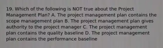 19. Which of the following is NOT true about the Project Management Plan? A. The project management plan contains the scope management plan B. The project management plan gives authority to the project manager C. The project management plan contains the quality baseline D. The project management plan contains the performance baseline