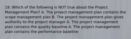 19. Which of the following is NOT true about the Project Management Plan? A. The project management plan contains the scope management plan B. The project management plan gives authority to the project manager A. The project management plan contains the quality baseline A. The project management plan contains the performance baseline