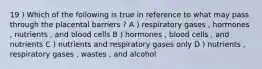 19 ) Which of the following is true in reference to what may pass through the placental barriers ? A ) respiratory gases , hormones , nutrients , and blood cells B ) hormones , blood cells , and nutrients C ) nutrients and respiratory gases only D ) nutrients , respiratory gases , wastes , and alcohol