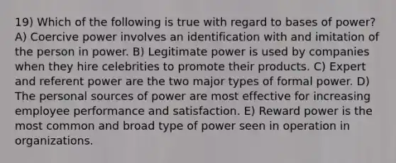 19) Which of the following is true with regard to bases of power? A) Coercive power involves an identification with and imitation of the person in power. B) Legitimate power is used by companies when they hire celebrities to promote their products. C) Expert and referent power are the two major types of formal power. D) The personal sources of power are most effective for increasing employee performance and satisfaction. E) Reward power is the most common and broad type of power seen in operation in organizations.