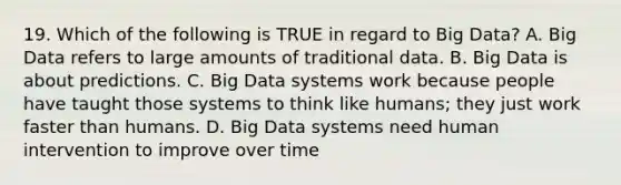 19. Which of the following is TRUE in regard to Big Data? A. Big Data refers to large amounts of traditional data. B. Big Data is about predictions. C. Big Data systems work because people have taught those systems to think like humans; they just work faster than humans. D. Big Data systems need human intervention to improve over time