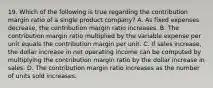 19. Which of the following is true regarding the contribution margin ratio of a single product company? A. As fixed expenses decrease, the contribution margin ratio increases. B. The contribution margin ratio multiplied by the variable expense per unit equals the contribution margin per unit. C. If sales increase, the dollar increase in net operating income can be computed by multiplying the contribution margin ratio by the dollar increase in sales. D. The contribution margin ratio increases as the number of units sold increases.