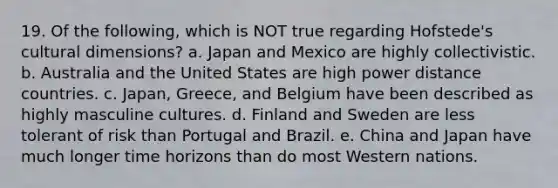 19. Of the following, which is NOT true regarding Hofstede's cultural dimensions? a. Japan and Mexico are highly collectivistic. b. Australia and the United States are high power distance countries. c. Japan, Greece, and Belgium have been described as highly masculine cultures. d. Finland and Sweden are less tolerant of risk than Portugal and Brazil. e. China and Japan have much longer time horizons than do most Western nations.