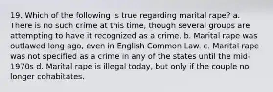 19. Which of the following is true regarding marital rape? a. There is no such crime at this time, though several groups are attempting to have it recognized as a crime. b. Marital rape was outlawed long ago, even in English Common Law. c. Marital rape was not specified as a crime in any of the states until the mid-1970s d. Marital rape is illegal today, but only if the couple no longer cohabitates.