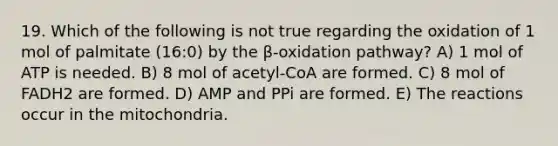 19. Which of the following is not true regarding the oxidation of 1 mol of palmitate (16:0) by the β-oxidation pathway? A) 1 mol of ATP is needed. B) 8 mol of acetyl-CoA are formed. C) 8 mol of FADH2 are formed. D) AMP and PPi are formed. E) The reactions occur in the mitochondria.