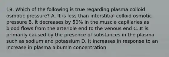 19. Which of the following is true regarding plasma colloid osmotic pressure? A. It is less than interstitial colloid osmotic pressure B. It decreases by 50% in the muscle capillaries as blood flows from the arteriole end to the venous end C. It is primarily caused by the presence of substances in the plasma such as sodium and potassium D. It increases in response to an increase in plasma albumin concentration