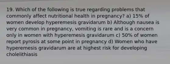 19. Which of the following is true regarding problems that commonly affect nutritional health in pregnancy? a) 15% of women develop hyperemesis gravidarum b) Although nausea is very common in pregnancy, vomiting is rare and is a concern only in women with hyperemesis gravidarum c) 50% of women report pyrosis at some point in pregnancy d) Women who have hyperemesis gravidarum are at highest risk for developing cholelithiasis