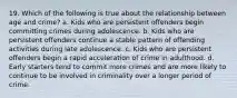 19. Which of the following is true about the relationship between age and crime? a. Kids who are persistent offenders begin committing crimes during adolescence. b. Kids who are persistent offenders continue a stable pattern of offending activities during late adolescence. c. Kids who are persistent offenders begin a rapid acceleration of crime in adulthood. d. Early starters tend to commit more crimes and are more likely to continue to be involved in criminality over a longer period of crime.