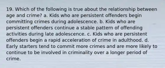 19. Which of the following is true about the relationship between age and crime? a. Kids who are persistent offenders begin committing crimes during adolescence. b. Kids who are persistent offenders continue a stable pattern of offending activities during late adolescence. c. Kids who are persistent offenders begin a rapid acceleration of crime in adulthood. d. Early starters tend to commit more crimes and are more likely to continue to be involved in criminality over a longer period of crime.