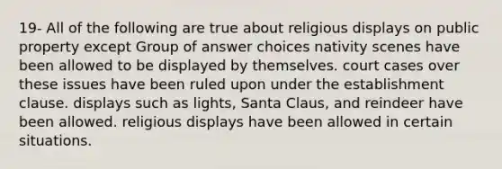 19- All of the following are true about religious displays on public property except Group of answer choices nativity scenes have been allowed to be displayed by themselves. court cases over these issues have been ruled upon under the establishment clause. displays such as lights, Santa Claus, and reindeer have been allowed. religious displays have been allowed in certain situations.