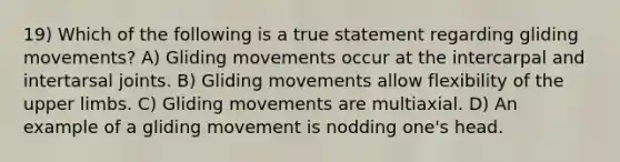 19) Which of the following is a true statement regarding gliding movements? A) Gliding movements occur at the intercarpal and intertarsal joints. B) Gliding movements allow flexibility of the upper limbs. C) Gliding movements are multiaxial. D) An example of a gliding movement is nodding one's head.