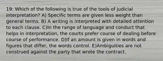 19: Which of the following is true of the tools of judicial interpretation? A) Specific terms are given less weight than general terms. B) A writing is interpreted with detailed attention to each clause. C)In the range of language and conduct that helps in interpretation, the courts prefer course of dealing before course of performance. D)If an amount is given in words and figures that differ, the words control. E)Ambiguities are not construed against the party that wrote the contract.