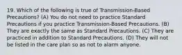 19. Which of the following is true of Transmission-Based Precautions? (A) You do not need to practice Standard Precautions if you practice Transmission-Based Precautions. (B) They are exactly the same as Standard Precautions. (C) They are practiced in addition to Standard Precautions. (D) They will not be listed in the care plan so as not to alarm anyone.