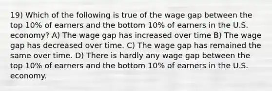 19) Which of the following is true of the wage gap between the top 10% of earners and the bottom 10% of earners in the U.S. economy? A) The wage gap has increased over time B) The wage gap has decreased over time. C) The wage gap has remained the same over time. D) There is hardly any wage gap between the top 10% of earners and the bottom 10% of earners in the U.S. economy.