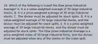 19. Which of the following is trueof the Dow Jones Industrial Average? A. It is a value-weighted average of 30 large industrial stocks. B. It is a price-weighted average of 30 large industrial stocks. C. The divisor must be adjusted for stock splits. D. It is a value-weighted average of 30 large industrial stocks, and the divisor must be adjusted for stock splits. E. It is a price-weighted average of 30 large industrial stocks, and the divisor must be adjusted for stock splits. The Dow Jones Industrial Average is a price-weighted index of 30 large industrial firms, and the divisor must be adjusted when any of the stocks on the index split.