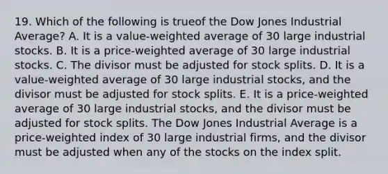 19. Which of the following is trueof the Dow Jones Industrial Average? A. It is a value-weighted average of 30 large industrial stocks. B. It is a price-weighted average of 30 large industrial stocks. C. The divisor must be adjusted for stock splits. D. It is a value-weighted average of 30 large industrial stocks, and the divisor must be adjusted for stock splits. E. It is a price-weighted average of 30 large industrial stocks, and the divisor must be adjusted for stock splits. The Dow Jones Industrial Average is a price-weighted index of 30 large industrial firms, and the divisor must be adjusted when any of the stocks on the index split.