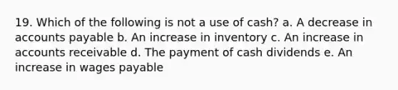 19. Which of the following is not a use of cash? a. A decrease in accounts payable b. An increase in inventory c. An increase in accounts receivable d. The payment of cash dividends e. An increase in wages payable