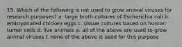 19. Which of the following is not used to grow animal viruses for research purposes? a. large broth cultures of Escherichia coli b. embryonated chicken eggs c. tissue cultures based on human tumor cells d. live animals e. all of the above are used to grow animal viruses f. none of the above is used for this purpose