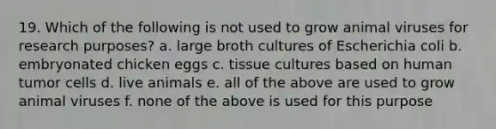 19. Which of the following is not used to grow animal viruses for research purposes? a. large broth cultures of Escherichia coli b. embryonated chicken eggs c. tissue cultures based on human tumor cells d. live animals e. all of the above are used to grow animal viruses f. none of the above is used for this purpose