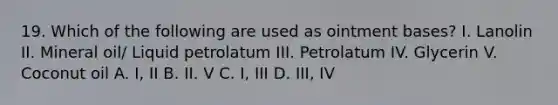 19. Which of the following are used as ointment bases? I. Lanolin II. Mineral oil/ Liquid petrolatum III. Petrolatum IV. Glycerin V. Coconut oil A. I, II B. II. V C. I, III D. III, IV