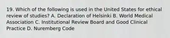 19. Which of the following is used in the United States for ethical review of studies? A. Declaration of Helsinki B. World Medical Association C. Institutional Review Board and Good Clinical Practice D. Nuremberg Code