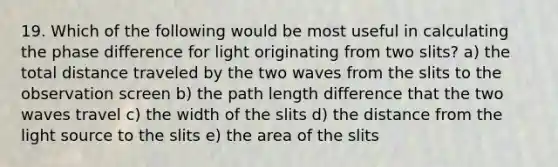 19. Which of the following would be most useful in calculating the phase difference for light originating from two slits? a) the total distance traveled by the two waves from the slits to the observation screen b) the path length difference that the two waves travel c) the width of the slits d) the distance from the light source to the slits e) the area of the slits