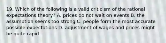 19. Which of the following is a valid criticism of the rational expectations theory? A. prices do not wait on events B. the assumption seems too strong C. people form the most accurate possible expectations D. adjustment of wages and prices might be quite rapid