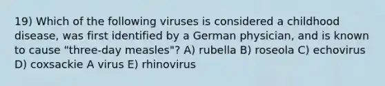 19) Which of the following viruses is considered a childhood disease, was first identified by a German physician, and is known to cause "three-day measles"? A) rubella B) roseola C) echovirus D) coxsackie A virus E) rhinovirus