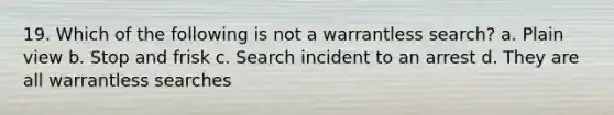 19. Which of the following is not a warrantless search? a. Plain view b. Stop and frisk c. Search incident to an arrest d. They are all warrantless searches