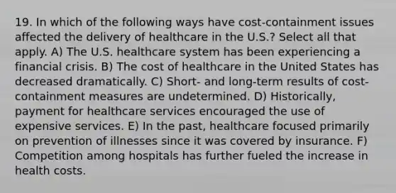 19. In which of the following ways have cost-containment issues affected the delivery of healthcare in the U.S.? Select all that apply. A) The U.S. healthcare system has been experiencing a financial crisis. B) The cost of healthcare in the United States has decreased dramatically. C) Short- and long-term results of cost-containment measures are undetermined. D) Historically, payment for healthcare services encouraged the use of expensive services. E) In the past, healthcare focused primarily on prevention of illnesses since it was covered by insurance. F) Competition among hospitals has further fueled the increase in health costs.