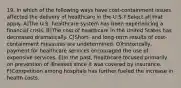 19. In which of the following ways have cost-containment issues affected the delivery of healthcare in the U.S.? Select all that apply. A)The U.S. healthcare system has been experiencing a financial crisis. B)The cost of healthcare in the United States has decreased dramatically. C)Short- and long-term results of cost-containment measures are undetermined. D)Historically, payment for healthcare services encouraged the use of expensive services. E)In the past, healthcare focused primarily on prevention of illnesses since it was covered by insurance. F)Competition among hospitals has further fueled the increase in health costs.