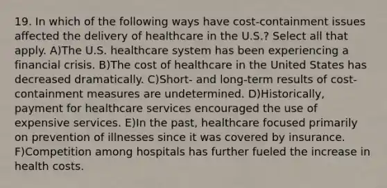 19. In which of the following ways have cost-containment issues affected the delivery of healthcare in the U.S.? Select all that apply. A)The U.S. healthcare system has been experiencing a financial crisis. B)The cost of healthcare in the United States has decreased dramatically. C)Short- and long-term results of cost-containment measures are undetermined. D)Historically, payment for healthcare services encouraged the use of expensive services. E)In the past, healthcare focused primarily on prevention of illnesses since it was covered by insurance. F)Competition among hospitals has further fueled the increase in health costs.