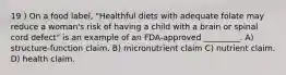 19 ) On a food label, "Healthful diets with adequate folate may reduce a woman's risk of having a child with a brain or spinal cord defect" is an example of an FDA-approved _________. A) structure-function claim. B) micronutrient claim C) nutrient claim. D) health claim.